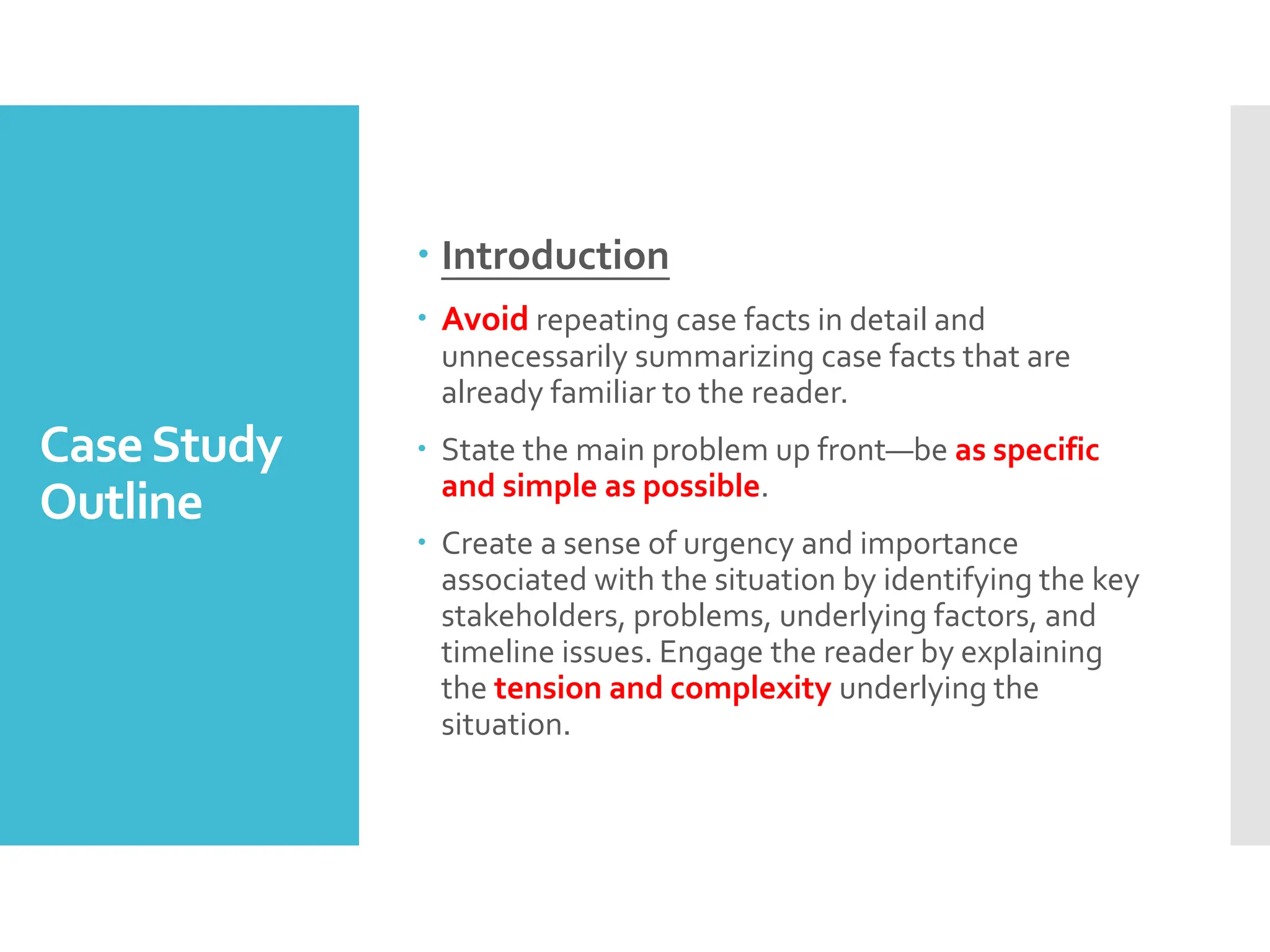 CaseStudy
Outline
 Introduction
 Avoid repeating case facts in detail and
unnecessarily summarizing case facts that are
already familiar to the reader.
 State the main problem up front—be as specific
and simple as possible.
 Create a sense of urgency and importance
associated with the situation by identifying the key
stakeholders, problems, underlying factors, and
timeline issues. Engage the reader by explaining
the tension and complexity underlying the
situation.
 