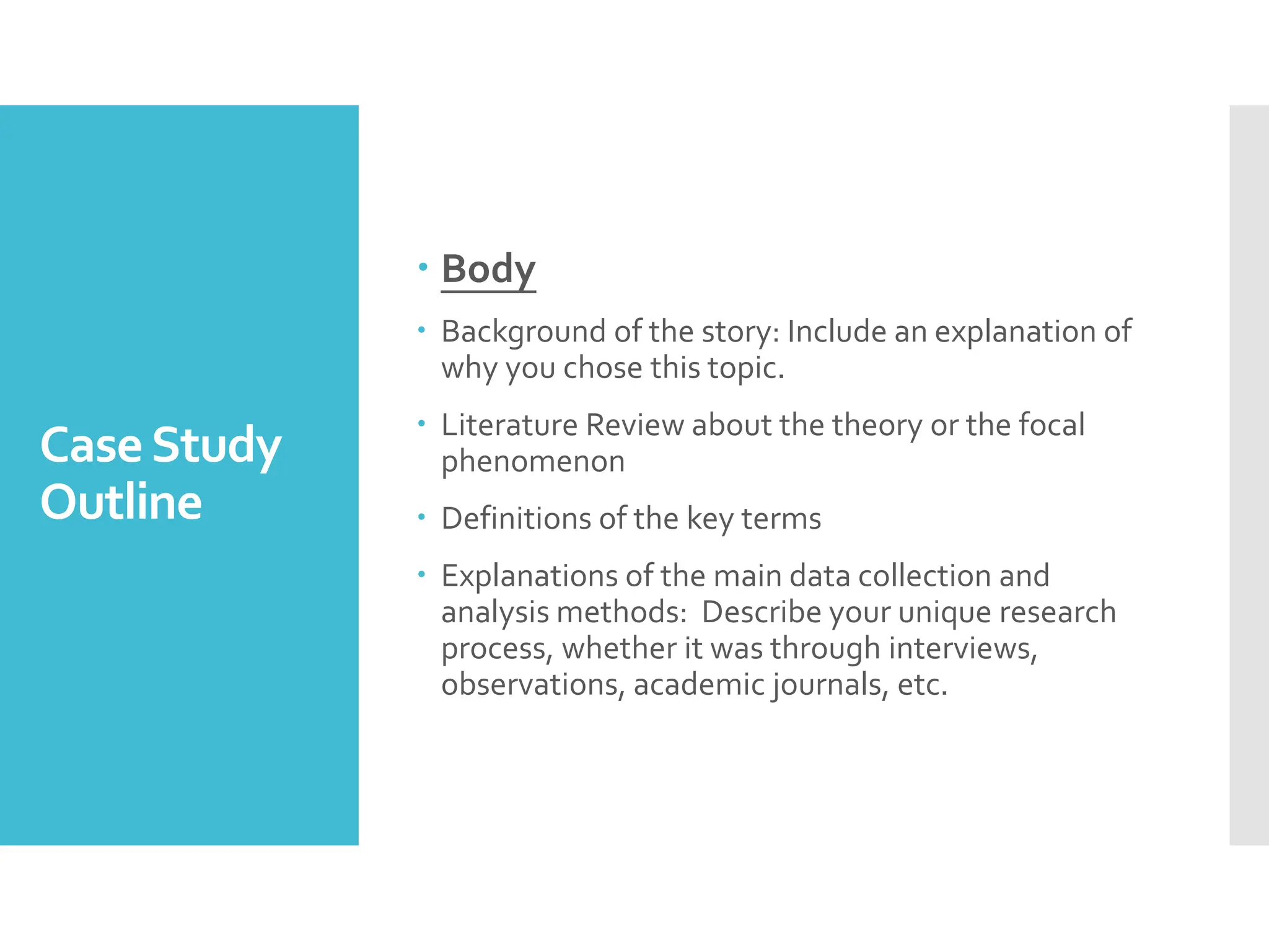 CaseStudy
Outline
 Body
 Background of the story: Include an explanation of
why you chose this topic.
 Literature Review about the theory or the focal
phenomenon
 Definitions of the key terms
 Explanations of the main data collection and
analysis methods: Describe your unique research
process, whether it was through interviews,
observations, academic journals, etc.
 