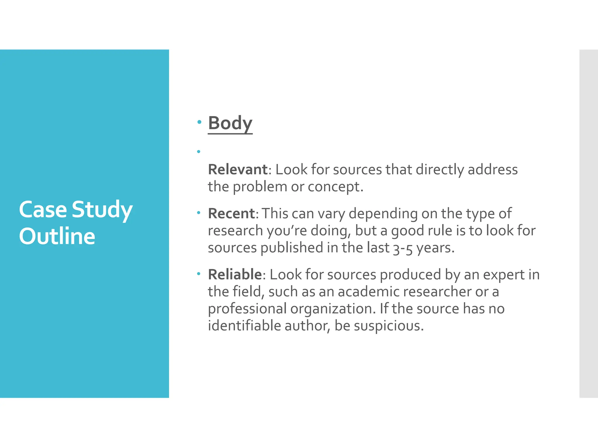 CaseStudy
Outline
 Body

Relevant: Look for sources that directly address
the problem or concept.
 Recent:This can vary depending on the type of
research you’re doing, but a good rule is to look for
sources published in the last 3-5 years.
 Reliable: Look for sources produced by an expert in
the field, such as an academic researcher or a
professional organization. If the source has no
identifiable author, be suspicious.
 