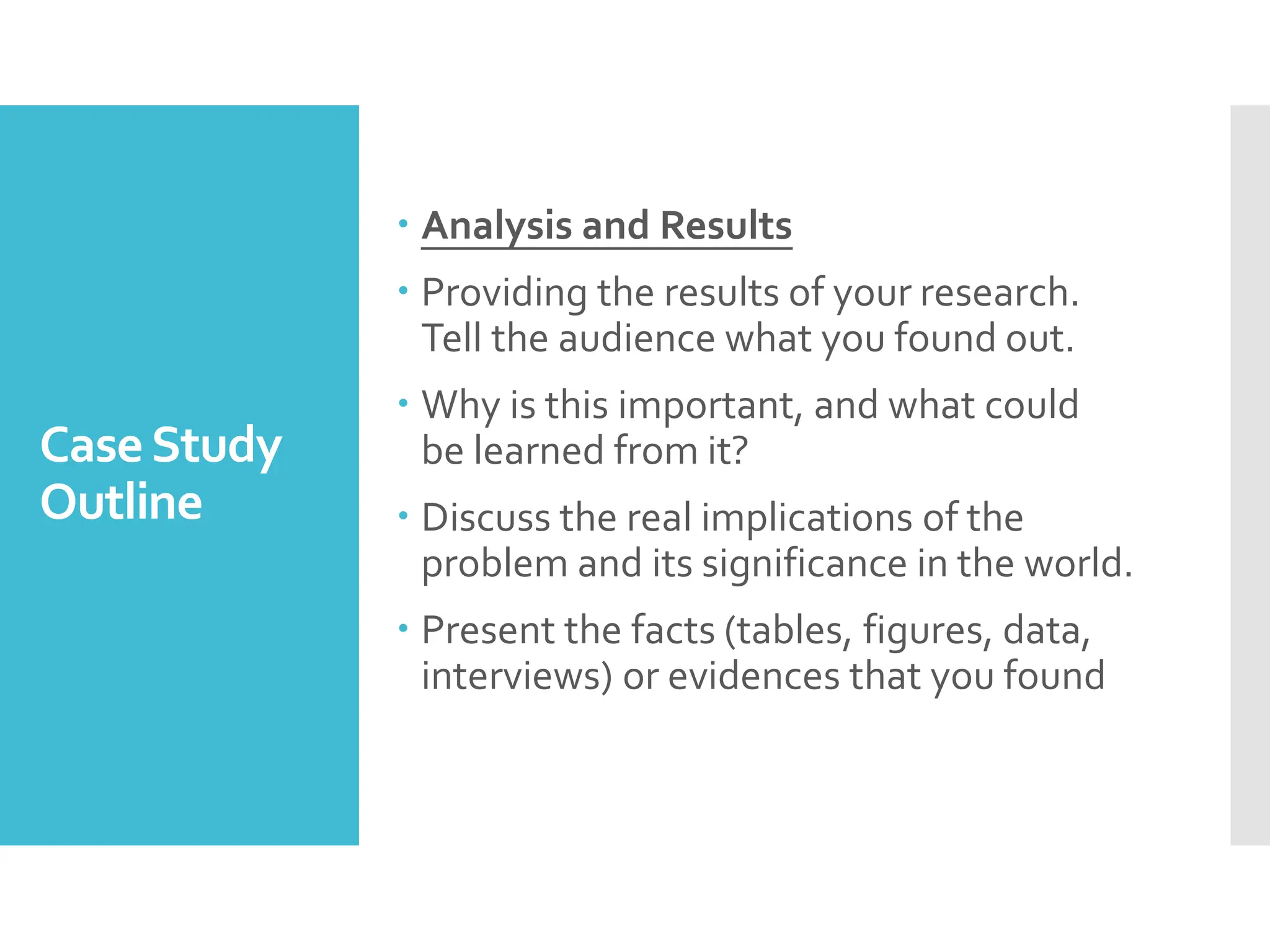 CaseStudy
Outline
 Analysis and Results
 Providing the results of your research.
Tell the audience what you found out.
 Why is this important, and what could
be learned from it?
 Discuss the real implications of the
problem and its significance in the world.
 Present the facts (tables, figures, data,
interviews) or evidences that you found
 