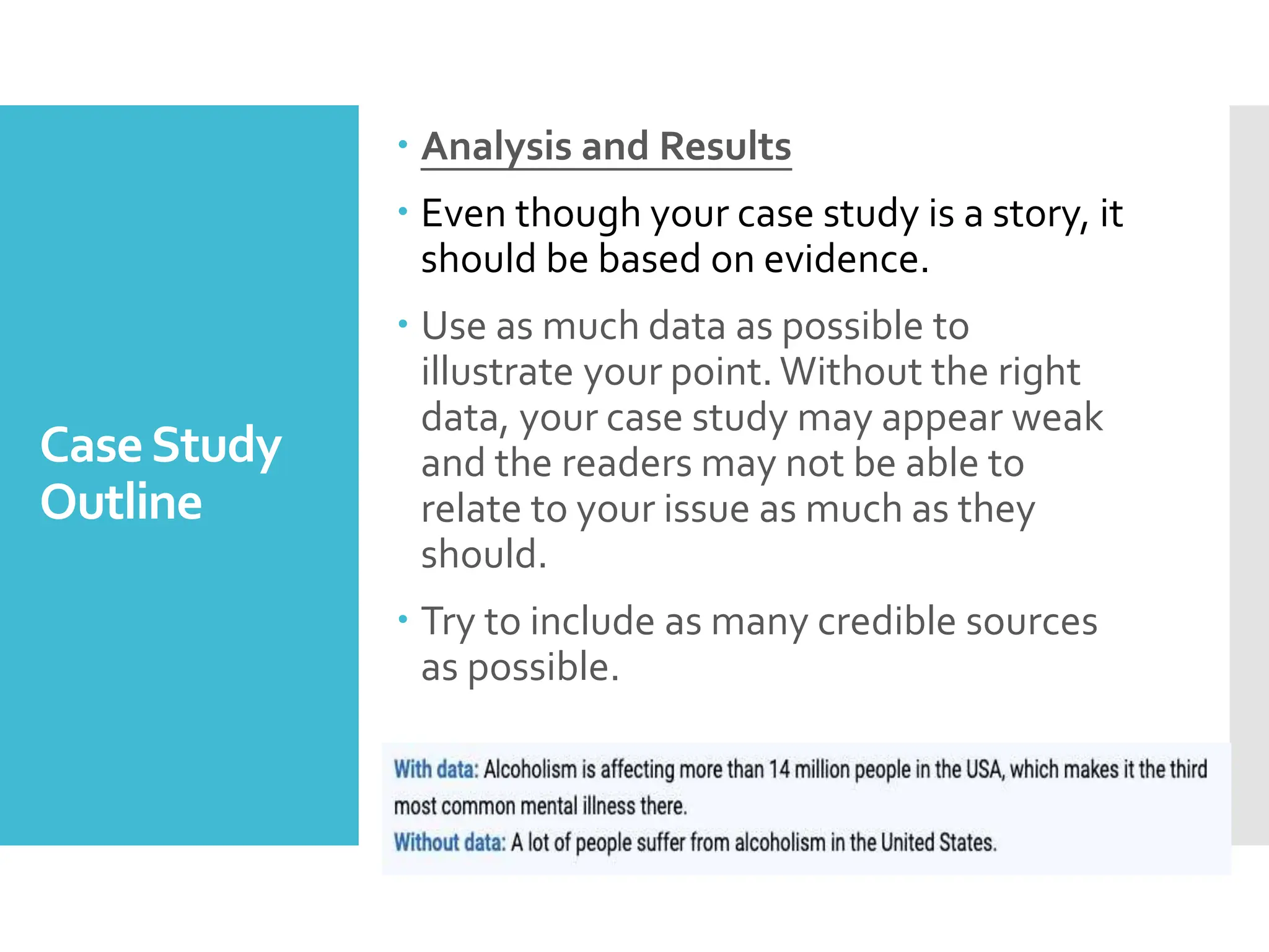 CaseStudy
Outline
 Analysis and Results
 Even though your case study is a story, it
should be based on evidence.
 Use as much data as possible to
illustrate your point. Without the right
data, your case study may appear weak
and the readers may not be able to
relate to your issue as much as they
should.
 Try to include as many credible sources
as possible.
 