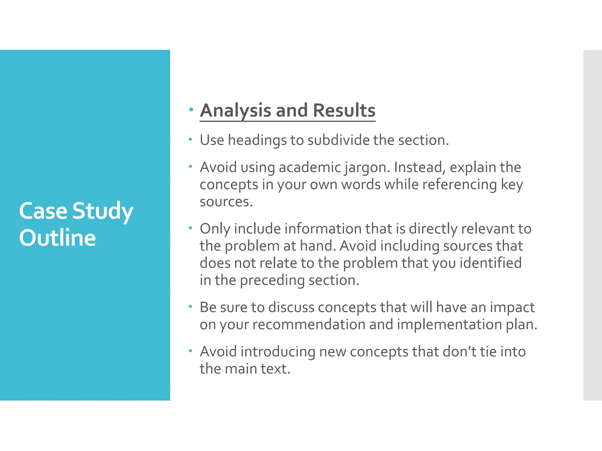 CaseStudy
Outline
 Analysis and Results
 Use headings to subdivide the section.
 Avoid using academic jargon. Instead, explain the
concepts in your own words while referencing key
sources.
 Only include information that is directly relevant to
the problem at hand. Avoid including sources that
does not relate to the problem that you identified
in the preceding section.
 Be sure to discuss concepts that will have an impact
on your recommendation and implementation plan.
 Avoid introducing new concepts that don’t tie into
the main text.
 