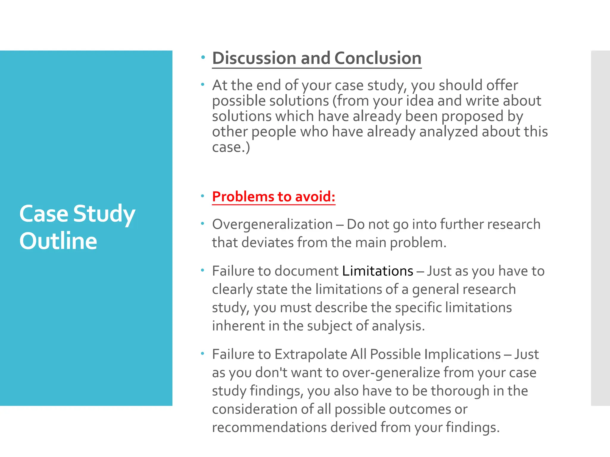 CaseStudy
Outline
 Discussion and Conclusion
 At the end of your case study, you should offer
possible solutions (from your idea and write about
solutions which have already been proposed by
other people who have already analyzed about this
case.)
 Problems to avoid:
 Overgeneralization – Do not go into further research
that deviates from the main problem.
 Failure to document Limitations – Just as you have to
clearly state the limitations of a general research
study, you must describe the specific limitations
inherent in the subject of analysis.
 Failure to Extrapolate All Possible Implications – Just
as you don't want to over-generalize from your case
study findings, you also have to be thorough in the
consideration of all possible outcomes or
recommendations derived from your findings.
 