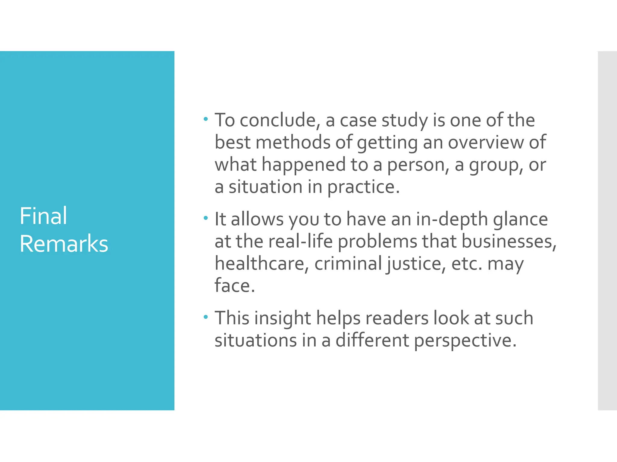 Final
Remarks
 To conclude, a case study is one of the
best methods of getting an overview of
what happened to a person, a group, or
a situation in practice.
 It allows you to have an in-depth glance
at the real-life problems that businesses,
healthcare, criminal justice, etc. may
face.
 This insight helps readers look at such
situations in a different perspective.
 