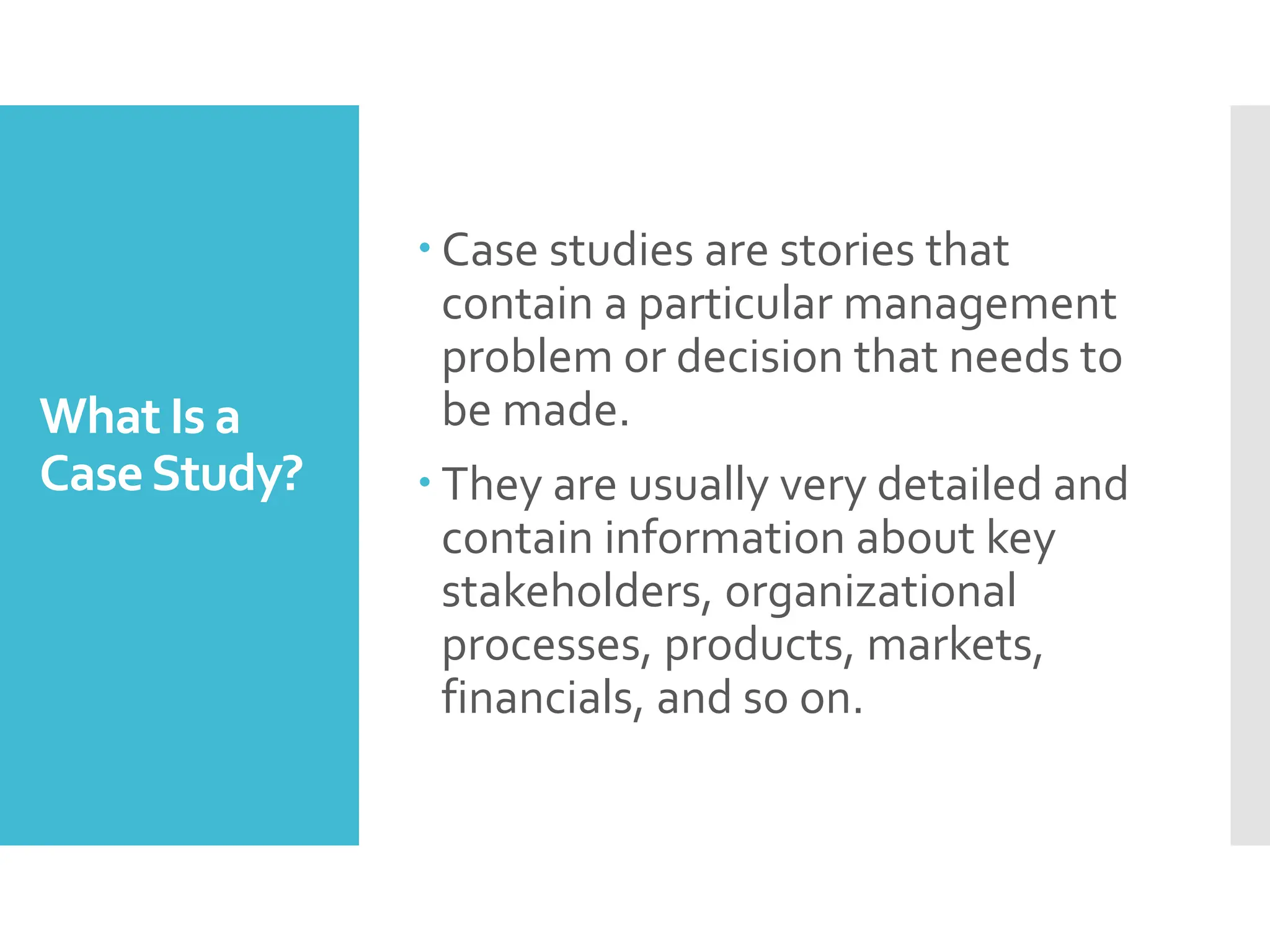 What Is a
CaseStudy?
 Case studies are stories that
contain a particular management
problem or decision that needs to
be made.
 They are usually very detailed and
contain information about key
stakeholders, organizational
processes, products, markets,
financials, and so on.
 