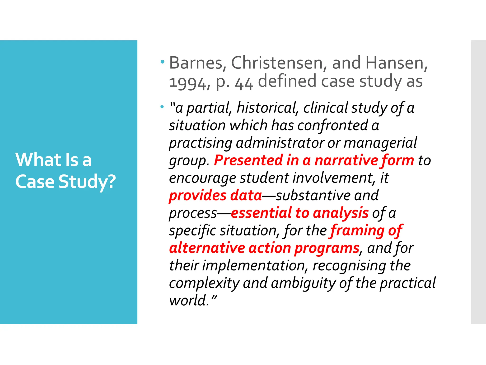 What Is a
CaseStudy?
 Barnes, Christensen, and Hansen,
1994, p. 44 defined case study as
 “a partial, historical, clinical study of a
situation which has confronted a
practising administrator or managerial
group. Presented in a narrative form to
encourage student involvement, it
provides data—substantive and
process—essential to analysis of a
specific situation, for the framing of
alternative action programs, and for
their implementation, recognising the
complexity and ambiguity of the practical
world.”
 
