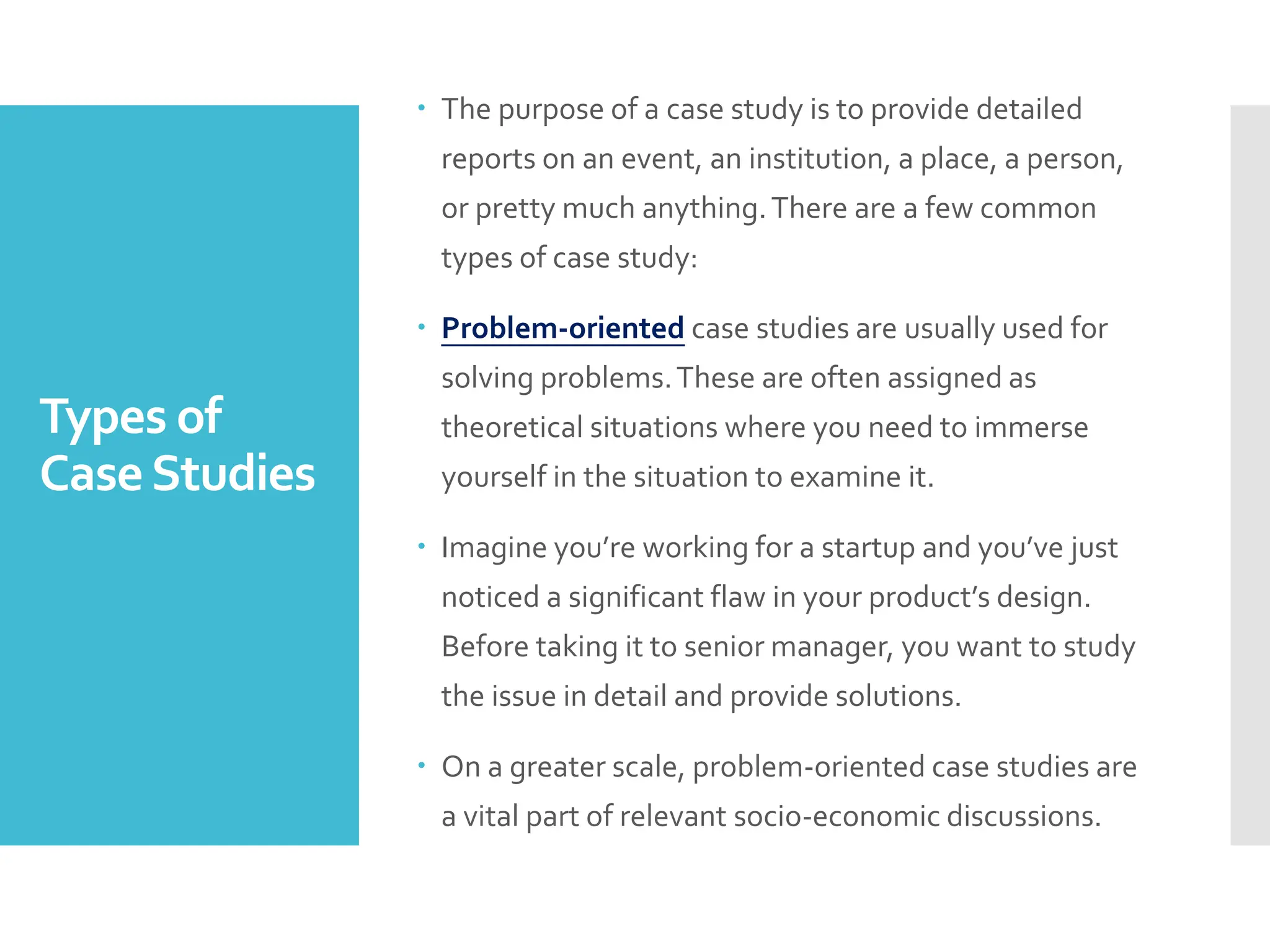 Types of
CaseStudies
 The purpose of a case study is to provide detailed
reports on an event, an institution, a place, a person,
or pretty much anything.There are a few common
types of case study:
 Problem-oriented case studies are usually used for
solving problems.These are often assigned as
theoretical situations where you need to immerse
yourself in the situation to examine it.
 Imagine you’re working for a startup and you’ve just
noticed a significant flaw in your product’s design.
Before taking it to senior manager, you want to study
the issue in detail and provide solutions.
 On a greater scale, problem-oriented case studies are
a vital part of relevant socio-economic discussions.
 