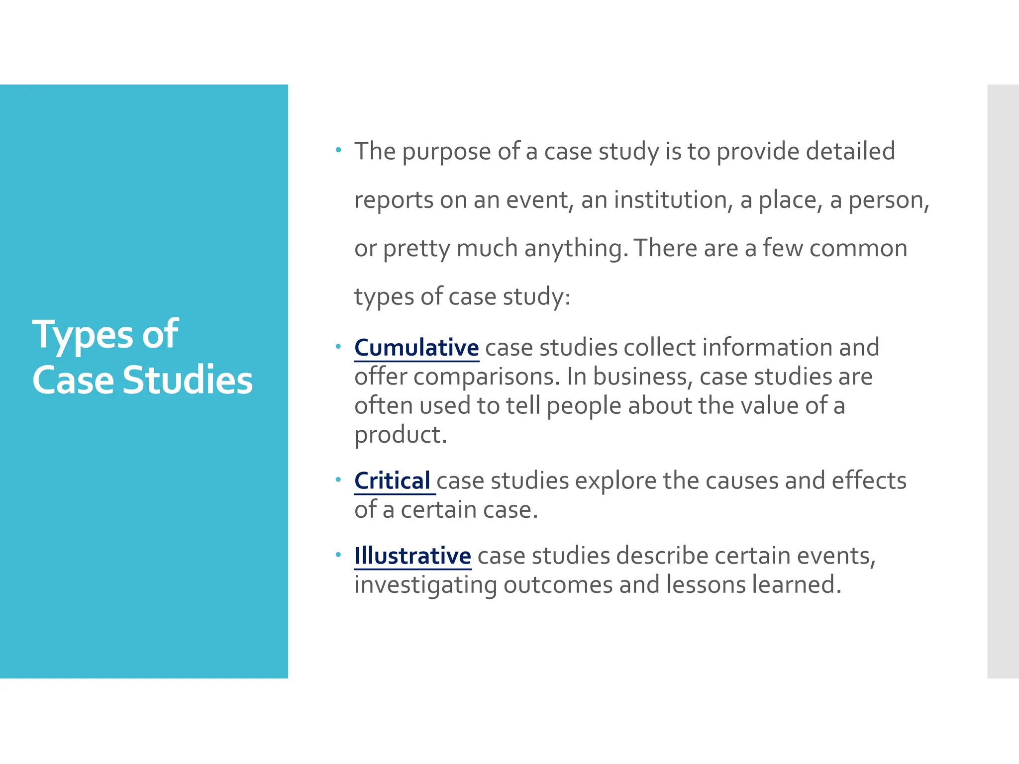 Types of
CaseStudies
 The purpose of a case study is to provide detailed
reports on an event, an institution, a place, a person,
or pretty much anything.There are a few common
types of case study:
 Cumulative case studies collect information and
offer comparisons. In business, case studies are
often used to tell people about the value of a
product.
 Critical case studies explore the causes and effects
of a certain case.
 Illustrative case studies describe certain events,
investigating outcomes and lessons learned.
 