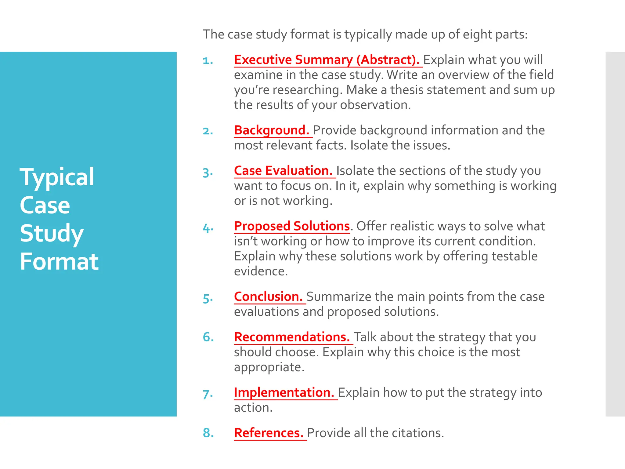 Typical
Case
Study
Format
The case study format is typically made up of eight parts:
1. Executive Summary (Abstract). Explain what you will
examine in the case study.Write an overview of the field
you’re researching. Make a thesis statement and sum up
the results of your observation.
2. Background. Provide background information and the
most relevant facts. Isolate the issues.
3. Case Evaluation. Isolate the sections of the study you
want to focus on. In it, explain why something is working
or is not working.
4. Proposed Solutions. Offer realistic ways to solve what
isn’t working or how to improve its current condition.
Explain why these solutions work by offering testable
evidence.
5. Conclusion. Summarize the main points from the case
evaluations and proposed solutions.
6. Recommendations. Talk about the strategy that you
should choose. Explain why this choice is the most
appropriate.
7. Implementation. Explain how to put the strategy into
action.
8. References. Provide all the citations.
 