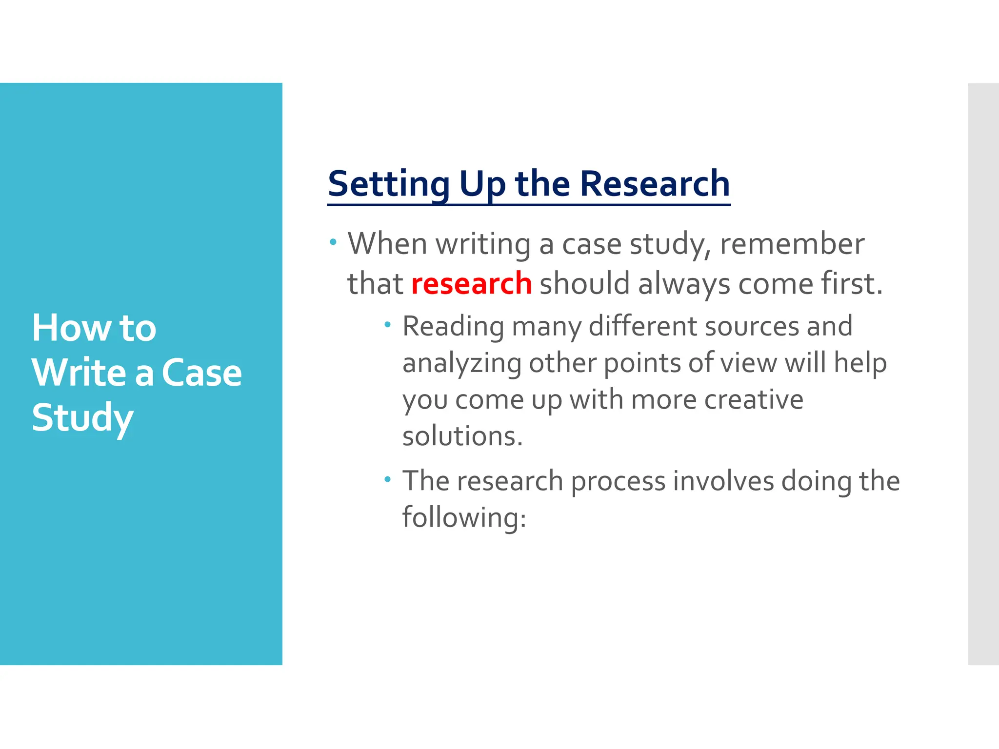 How to
Write aCase
Study
Setting Up the Research
 When writing a case study, remember
that research should always come first.
 Reading many different sources and
analyzing other points of view will help
you come up with more creative
solutions.
 The research process involves doing the
following:
 