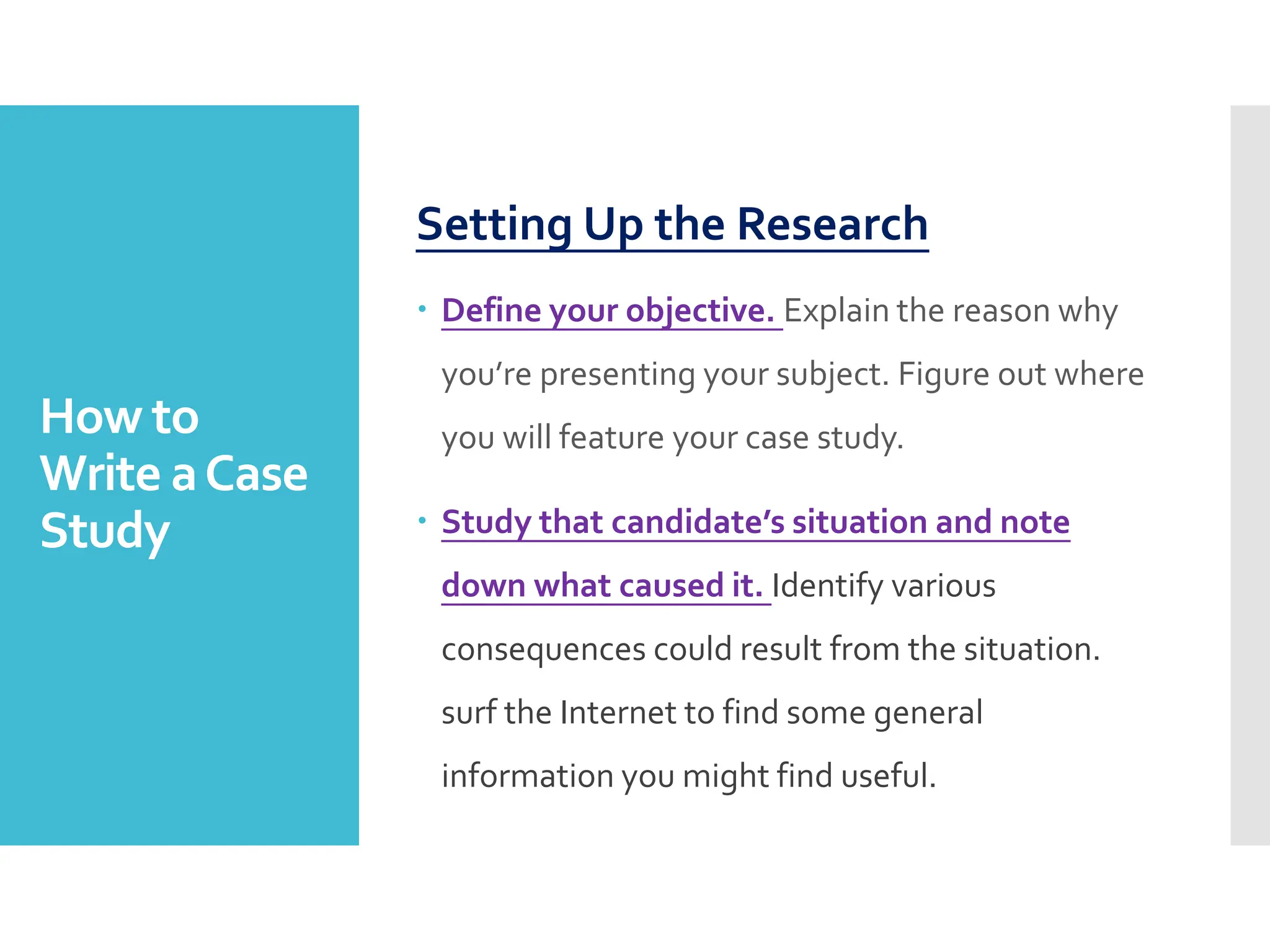 How to
Write aCase
Study
Setting Up the Research
 Define your objective. Explain the reason why
you’re presenting your subject. Figure out where
you will feature your case study.
 Study that candidate’s situation and note
down what caused it. Identify various
consequences could result from the situation.
surf the Internet to find some general
information you might find useful.
 