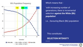 Which means that -
‘with increasing number of
generations, there is incremental
selection against the White (Bb)
population’
i.e ., favouring Black (Bb) population
Department of Genetics and Plant Breeding
GPB 607 (3+0) - Dr. K N Ganeshaiah
12 17 20 31
This constitutes
SELECTION INTENSITY
 