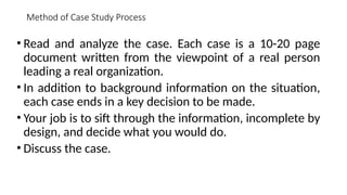 Method of Case Study Process
• Read and analyze the case. Each case is a 10-20 page
document written from the viewpoint of a real person
leading a real organization.
• In addition to background information on the situation,
each case ends in a key decision to be made.
• Your job is to sift through the information, incomplete by
design, and decide what you would do.
• Discuss the case.
 