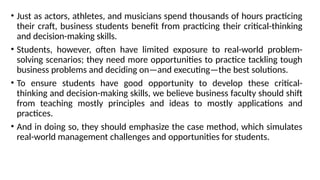 • Just as actors, athletes, and musicians spend thousands of hours practicing
their craft, business students benefit from practicing their critical-thinking
and decision-making skills.
• Students, however, often have limited exposure to real-world problem-
solving scenarios; they need more opportunities to practice tackling tough
business problems and deciding on—and executing—the best solutions.
• To ensure students have good opportunity to develop these critical-
thinking and decision-making skills, we believe business faculty should shift
from teaching mostly principles and ideas to mostly applications and
practices.
• And in doing so, they should emphasize the case method, which simulates
real-world management challenges and opportunities for students.
 