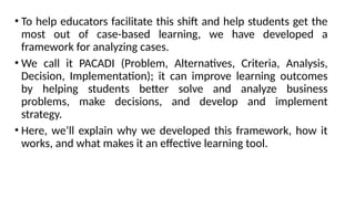 • To help educators facilitate this shift and help students get the
most out of case-based learning, we have developed a
framework for analyzing cases.
• We call it PACADI (Problem, Alternatives, Criteria, Analysis,
Decision, Implementation); it can improve learning outcomes
by helping students better solve and analyze business
problems, make decisions, and develop and implement
strategy.
• Here, we’ll explain why we developed this framework, how it
works, and what makes it an effective learning tool.
 
