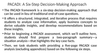 PACADI: A Six-Step Decision-Making Approach
• The PACADI framework is a six-step decision-making approach that
can be used in lieu of traditional end-of-case questions.
• It offers a structured, integrated, and iterative process that requires
students to analyze case information, apply business concepts to
derive valuable insights, and develop recommendations based on
these insights.
• Prior to beginning a PACADI assessment, which we’ll outline here,
students should first prepare a two-paragraph summary—a
situation analysis—that highlights the key case facts.
• Then, we task students with providing a five-page PACADI case
analysis (excluding appendices) based on the following six steps.
 