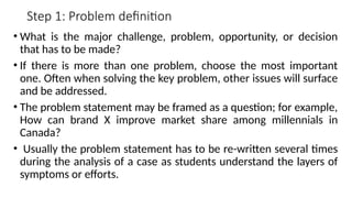 Step 1: Problem definition
• What is the major challenge, problem, opportunity, or decision
that has to be made?
• If there is more than one problem, choose the most important
one. Often when solving the key problem, other issues will surface
and be addressed.
• The problem statement may be framed as a question; for example,
How can brand X improve market share among millennials in
Canada?
• Usually the problem statement has to be re-written several times
during the analysis of a case as students understand the layers of
symptoms or efforts.
 