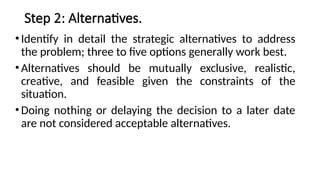 Step 2: Alternatives.
•Identify in detail the strategic alternatives to address
the problem; three to five options generally work best.
•Alternatives should be mutually exclusive, realistic,
creative, and feasible given the constraints of the
situation.
•Doing nothing or delaying the decision to a later date
are not considered acceptable alternatives.
 