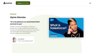 17
Logistics Case Study
Opinie Klientów
REFERENCJE
“It is my pleasure to recommend their
services to you”
EMFIRE’s exceptional knowledge of Salesforce
engineering concepts, problem-solving skills, and
friendly attitude has kept our project on track during
the development and maintenance phase. I can
wholeheartedly recommend EMFIRE
Lars Busch
CEO at Lipsia Digital GmbH
 