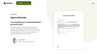 18
Logistics Case Study
Opinie Klientów
REFERENCJE
“It is my pleasure to recommend their
services to you”
EMFIRE’s exceptional knowledge of Salesforce
engineering concepts, problem-solving skills, and
friendly attitude has kept our project on track during
the development and maintenance phase. I can
wholeheartedly recommend EMFIRE
Lars Busch
CEO at Lipsia Digital GmbH
 