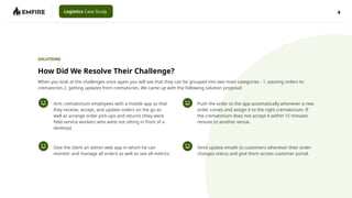 4
Logistics Case Study
How Did We Resolve Their Challenge?
Arm crematorium employees with a mobile app so that
they receive, accept, and update orders on the go as
well as arrange order pick-ups and returns (they were
field service workers who were not sitting in front of a
desktop)
SOLUTIONS
Give the client an admin web app in which he can
monitor and manage all orders as well as see all metrics.
Push the order to the app automatically whenever a new
order comes and assign it to the right crematorium. If
the crematorium does not accept it within 15 minutes
reroute to another venue.
Send update emails to customers whenever their order
changes status and give them access customer portal.
When you look at the challenges once again you will see that they can be grouped into two main categories - 1. passing orders to
crematories 2. getting updates from crematories. We came up with the following solution proposal:
 
