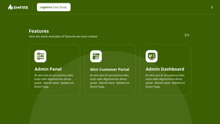 7
Logistics Case Study
Features
Here are some examples of features we have created
Admin Panel
At vero eos et accusamus etes
iusto odio dignissimos dmus
quiter blandi tisest ladolorum
lorem fuga.
Mini Customer Portal
At vero eos et accusamus etes
iusto odio dignissimos dmus
quiter blandi tisest ladolorum
lorem fuga.
Admin Dashboard
At vero eos et accusamus etes
iusto odio dignissimos dmus
quiter blandi tisest ladolorum
lorem fuga.
3/3
 
