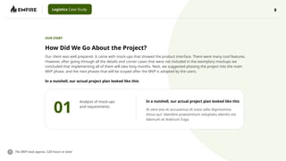 8
Logistics Case Study
How Did We Go About the Project?
OUR START
In a nutshell, our actual project plan looked like this:
Our client was well prepared. It came with mock-ups that showed the product interface. There were many cool features.
However, after going through all the details and corner cases that were not included in the exemplary mockups we
concluded that implementing all of them will take long months. Next, we suggested phasing the project into the main
MVP phase, and the next phases that will be scoped after the MVP is adopted by the users.
The MVP took approx. 520 hours in total
01
Analysis of mock-ups
and requirements
In a nutshell, our actual project plan looked like this
At vero eos et accusamus et iusto odio dignissimos
dmus qui blanditis praesentium voluptatu elenitis est
laborum et dolorum fuga.
 