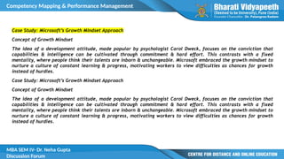 Competency Mapping & Performance Management
MBA SEM IV- Dr. Neha Gupta
Discussion Forum
Case Study: Microsoft’s Growth Mindset Approach
Concept of Growth Mindset
The idea of a development attitude, made popular by psychologist Carol Dweck, focuses on the conviction that
capabilities & intelligence can be cultivated through commitment & hard effort. This contrasts with a fixed
mentality, where people think their talents are inborn & unchangeable. Microsoft embraced the growth mindset to
nurture a culture of constant learning & progress, motivating workers to view difficulties as chances for growth
instead of hurdles.
Case Study: Microsoft’s Growth Mindset Approach
Concept of Growth Mindset
The idea of a development attitude, made popular by psychologist Carol Dweck, focuses on the conviction that
capabilities & intelligence can be cultivated through commitment & hard effort. This contrasts with a fixed
mentality, where people think their talents are inborn & unchangeable. Microsoft embraced the growth mindset to
nurture a culture of constant learning & progress, motivating workers to view difficulties as chances for growth
instead of hurdles.
 