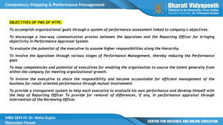 Competency Mapping & Performance Management
MBA SEM IV- Dr. Neha Gupta
Discussion Forum
OBJECTIVES OF PMS OF NTPC:
To accomplish organizational goals through a system of performance assessment linked to company's objectives.
To encourage a two-way communication process between the Appraisee and the Reporting Officer for bringing
objectivity in Performance Appraisal System.
To evaluate the potential of the executive to assume higher responsibilities along the hierarchy.
To involve the Appraisee through various stages of Performance Management, thereby reducing the Performance
gaps
To map competencies and potential of executives for enabling the organization to source the talent generally from
within the company for meeting organizational growth.
To involve the executive to share the responsibility and become accountable for efficient management of the
business for result oriented performance through mutual involvement.
To provide a transparent system to help each executive to evaluate his own performance and develop himself with
the help of Reporting Officer To provide for removal of differences, if any, in performance appraisal through
intervention of the Reviewing Officer.
 