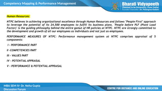 Competency Mapping & Performance Management
MBA SEM IV- Dr. Neha Gupta
Discussion Forum
Human Resources:
NTPC believes in achieving organizational excellence through Human Resources and follows "People First" approach
to leverage the potential of its 24,500 employees to fulfill its business plans. 'People before PLF (Plant Load
Factor)' is the guiding philosophy behind the entire gamut of HR policies at NTPC. NTPC are strongly committed to
the development and growth of all our employees as individuals and not just as employees.
PERFORMANCE MEASURES OF NTPC: Performance management system at NTPC comprises appraisal of 5
components:
I – PERFORMANCE PART
II –COMPETENCIES PART
III - VALUES PART
IV – POTENTIAL APPRAISAL
V – PERFORMANCE & POTENTIAL APPRAISAL
 