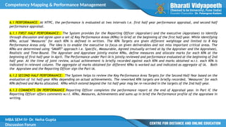 Competency Mapping & Performance Management
MBA SEM IV- Dr. Neha Gupta
Discussion Forum
6.1 PERFORMANCE: At NTPC, the performance is evaluated at two intervals i.e. first half year performance appraisal, and second half
performance appraisal.
6.1.1 FIRST HALF PERFORMANCE:: The System provides for the Reporting Officer (Appraiser) and the executive (Appraisee) to identify
through discussion and agree upon a set of Key Performance Areas (KPAs) in brief at the beginning of the first half-year. While identifying
KPAs, actual ‘Measures’ for each KPA is defined in written. The KPA Targets are given different weightage and limited to 8 Key
Performance Areas only. The idea is to enable the executive to focus on given deliverables and not miss important critical areas. The
KPAs are determined using ‘SMART’ approach i.e. Specific, Measurable, Agreed (mutually arrived at by the Appraiser and the Appraisee),
Realistic and Time-Bound. The Appraiser and Appraisee jointly evolve KPAs, define measures and allocate marks for each KPA at the
beginning of first half-year in April. The Performance under Part IA is jointly reviewed and performance evaluated at the beginning of 2nd
half year. At the time of joint review, actual achievement is briefly recorded against each KPA and marks obtained w.r.t. each KPA is
indicated in relevant column. The aggregate of marks obtained for different KPAs is worked out and indicated as aggregate of IA. Both
the Appraisee and the Reporting Officer sign the Part IA.
6.1.2 SECOND HALF PERFORMANCE: The System helps to review the Key Performance Area Targets for the Second Half-Year based on the
evaluation of 1st half-year KPAs depending on actual achievements. The reworked KPA targets are briefly recorded, ‘Measures’ for each
KPA defined and Marks allocated. KPAs which extend beyond the 1st half year may be re-recorded in the targets of the 2nd half-year.
6.1.3 COMMENTS ON PERFORMANCE Reporting Officer completes the performance report at the end of Appraisal year. In Part IC the
Reporting Officer offers comments w.r.t. KPAs, Measures, Achievements and sums up in brief the Performance profile of the appraisee in
writing.
 