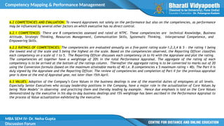 Competency Mapping & Performance Management
MBA SEM IV- Dr. Neha Gupta
Discussion Forum
6.2 COMPETENCIES AND EVALUATION: To reward Appraisees not solely on the performance but also on the competencies, as performance
may be influenced by several other factors on which executive has no direct control.
6.2.1 COMPETENCES: There are 8 competencies assessed and rated at NTPC. These competencies are technical Knowledge, Business
Attitude, Strategic Thinking, Resources Management, Communication Skills, Systematic Thinking, Interpersonal Competence, and
Empowering Skills.
6.2.2 RATINGS OF COMPETENCIES: The competencies are evaluated annually on a five-point rating scale-1,2,3,4 & 5 - the rating 1 being
the lowest end of the scale and 5 being the highest on the scale. Based on the competencies observed, the Reporting Officer classifies
each competency on a scale of 1 to 5. The Reporting Officer discusses each competency (A to H) with the Appraisee and plot the rating.
The competencies all together have a weightage of 20% in the total Performance Appraisal. The aggregate of the rating of each
competency is to be arrived at the bottom of the ratings column. Thereafter the aggregate rating is to be converted to marks out of 20
using the Conversion formula (based on the maximum attainable marks of 40 i.e. 8 competencies x 5 maximum rating = 40). The Part II is
duly signed by the Appraisee and the Reporting Officer. The review of competencies and completion of Part II for the previous appraisal
year is done at the end of Appraisal year, not later than 15th April.
6.3 VALUES: Adoption of the Company’s Core Values in the business dealings is one of the essential duties of employees at all levels.
Especially Senior Executives who occupy leadership positions in the Company, have a major role in the actualization of Core Values by
being ‘Role Models’ in observing and practicing them and thereby leading by example. Hence due emphasis is laid on the Core Values
demonstrated by the executive in his day-to-day business dealings and 15% weightage has been ascribed in the Performance Appraisal to
the process of Value actualization exhibited by the executive.
 