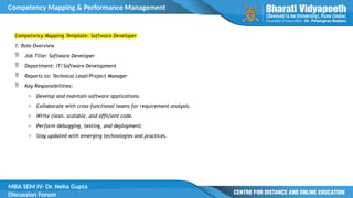 Competency Mapping & Performance Management
MBA SEM IV- Dr. Neha Gupta
Discussion Forum
Competency Mapping Template: Software Developer
1. Role Overview
 Job Title: Software Developer
 Department: IT/Software Development
 Reports to: Technical Lead/Project Manager
 Key Responsibilities:
o Develop and maintain software applications.
o Collaborate with cross-functional teams for requirement analysis.
o Write clean, scalable, and efficient code.
o Perform debugging, testing, and deployment.
o Stay updated with emerging technologies and practices.
 