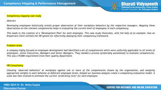Competency Mapping & Performance Management
MBA SEM IV- Dr. Neha Gupta
Discussion Forum
Competency mapping case study
Abstract
Developing employees holistically entails proper observation of their workplace behaviors by the respective managers. Mapping these
observations on the relevant competencies helps in evaluating the current level of employees in each competency.
This leads to the creation of a ‘Development Plan’ for each employee. This case study illustrates, with the help of an example, how an
Empxtrack client utilized the HR system for effectively deploying their competency framework.
Problem Areas
A company highly focused on employee development had identified a set of competencies which were uniformly applicable to all levels of
employees: Junior Executives, Managers and Senior Managers. They needed a process (preferably automated) to evaluate competencies.
This was a PCMM requirement from their quality department.
HR Consultancy
Checking ‘observed behaviors’ at workplace against one or more of the competencies chosen by the organization, and assigning
appropriate weights to each behavior at different employee levels, helped our business analysts create a competency evaluation model. A
scale was then evolved to estimate the current ‘proficiency level’ for each employee.
 