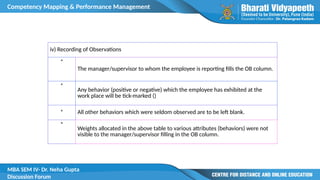 Competency Mapping & Performance Management
MBA SEM IV- Dr. Neha Gupta
Discussion Forum
iv) Recording of Observations
*
The manager/supervisor to whom the employee is reporting fills the OB column.
*
Any behavior (positive or negative) which the employee has exhibited at the
work place will be tick-marked ()
* All other behaviors which were seldom observed are to be left blank.
*
Weights allocated in the above table to various attributes (behaviors) were not
visible to the manager/supervisor filling in the OB column.
 