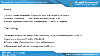 Competency Mapping & Performance Management
MBA SEM IV- Dr. Neha Gupta
Discussion Forum
Impact
•Employee turnover increased by 15% annually, especially among high performers.
•Productivity dropped by 12%, and client satisfaction scores fell by 8%.
•Employee engagement survey scores plummeted from 72% to 58% in two years.
The Challenge
The HR team at Zenith Tech was tasked with overhauling the performance management system to:
1.Improve engagement and retention of top talent.
2.Foster a culture of continuous improvement and development.
3.Align employee goals with the company’s strategic objectives.
 