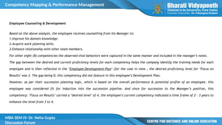 Competency Mapping & Performance Management
MBA SEM IV- Dr. Neha Gupta
Discussion Forum
Employee Counseling & Development
Based on the above analysis, the employee receives counselling from his Manager to:
1.Improve his domain knowledge.
2.Acquire work planning skills.
3.Enhance relationship with other team members.
For other eight (8) competencies the observed vital behaviors were captured in the same manner and included in the manager’s notes.
The gap between the desired and current proficiency levels for each competency helps the company identify the training needs for each
employee and is then reflected in the ‘Employee Development Plan‘ (for the case in view , the desired proficiency level for ‘Focus on
Results’ was 3. The gap being 0, this competency did not feature in this employee’s Development Plan.
However, as per their succession planning logic, which is based on the overall performance & potential profile of an employee, this
employee was considered fit for induction into the succession pipeline. And since for succession to the Manager’s position, this
competency: ‘Focus on Results’ carried a ‘desired level’ of 4, the employee’s current competency indicated a time frame of 2 – 3 years to
enhance the level from 3 to 4.
 