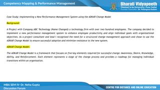 Competency Mapping & Performance Management
MBA SEM IV- Dr. Neha Gupta
Discussion Forum
Case Study: Implementing a New Performance Management System using the ADKAR Change Model
Background:
A Project with Company ABC Technology (Name Changed) a technology firm with over two hundred employees. The company decided to
implement a new performance management system to enhance employee productivity and align individual goals with organizational
objectives. As a project consultant and lead I recognized the need for a structured change management approach and chose to use the
ADKAR Change Model to ensure successful adoption and minimize resistance to the new system.
ADKAR Change Model:
The ADKAR Change Model is a framework that focuses on five key elements required for successful change: Awareness, Desire, Knowledge,
Ability, and Reinforcement. Each element represents a stage of the change process and provides a roadmap for managing individual
transitions within an organization.
 