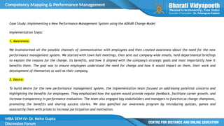 Competency Mapping & Performance Management
MBA SEM IV- Dr. Neha Gupta
Discussion Forum
Case Study: Implementing a New Performance Management System using the ADKAR Change Model
Implementation Steps:
1. Awareness:
We brainstormed all the possible channels of communication with employees and then created awareness about the need for the new
performance management system. We started with town hall meetings, then sent out company-wide emails, held departmental briefings
to explain the reasons for the change, its benefits, and how it aligned with the company's strategic goals and most importantly how it
benefits them. The goal was to ensure employees understood the need for change and how it would impact on them, their work and
development of themselves as well as their company.
2. Desire:
To build desire for the new performance management system, the implementation team focused on addressing potential concerns and
highlighting the benefits for employees. They emphasized how the system would provide regular feedback, facilitate career growth, and
increase transparency in performance evaluation. The team also engaged key stakeholders and managers to function as change champions,
promoting the benefits and sharing success stories. We also gamified our awareness program by introducing quizzes, games and
associating them with prizes to increase participation and motivation.
 