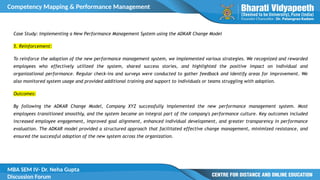 Competency Mapping & Performance Management
MBA SEM IV- Dr. Neha Gupta
Discussion Forum
Case Study: Implementing a New Performance Management System using the ADKAR Change Model
5. Reinforcement:
To reinforce the adoption of the new performance management system, we implemented various strategies. We recognized and rewarded
employees who effectively utilized the system, shared success stories, and highlighted the positive impact on individual and
organizational performance. Regular check-ins and surveys were conducted to gather feedback and identify areas for improvement. We
also monitored system usage and provided additional training and support to individuals or teams struggling with adoption.
Outcomes:
By following the ADKAR Change Model, Company XYZ successfully implemented the new performance management system. Most
employees transitioned smoothly, and the system became an integral part of the company's performance culture. Key outcomes included
increased employee engagement, improved goal alignment, enhanced individual development, and greater transparency in performance
evaluation. The ADKAR model provided a structured approach that facilitated effective change management, minimized resistance, and
ensured the successful adoption of the new system across the organization.
 