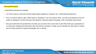 Competency Mapping & Performance Management
MBA SEM IV- Dr. Neha Gupta
Discussion Forum
Training Need Analysis
1. Email Marketing Executive example
• Let’s have a look at a practical training needs analysis example for a specific role – Email Marketing Executive.
• First, we need to define a goal. What should an employee in this role achieve? Then, we look at job behaviors that will
enable an employee to achieve this goal. Each behavior comprises specific knowledge, skills, and ability requirements.
• Once you break down the job behaviors into KSA, you can look at the current level of each KSA within your organization or
in a particular employee and determine what the need for training is. Finally, you can identify the right type of training
that will help develop the required knowledge, skill, or ability.
 