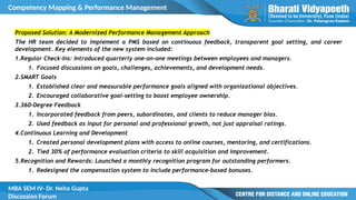 Competency Mapping & Performance Management
MBA SEM IV- Dr. Neha Gupta
Discussion Forum
Proposed Solution: A Modernized Performance Management Approach
The HR team decided to implement a PMS based on continuous feedback, transparent goal setting, and career
development. Key elements of the new system included:
1.Regular Check-Ins: Introduced quarterly one-on-one meetings between employees and managers.
1. Focused discussions on goals, challenges, achievements, and development needs.
2.SMART Goals
1. Established clear and measurable performance goals aligned with organizational objectives.
2. Encouraged collaborative goal-setting to boost employee ownership.
3.360-Degree Feedback
1. Incorporated feedback from peers, subordinates, and clients to reduce manager bias.
2. Used feedback as input for personal and professional growth, not just appraisal ratings.
4.Continuous Learning and Development
1. Created personal development plans with access to online courses, mentoring, and certifications.
2. Tied 30% of performance evaluation criteria to skill acquisition and improvement.
5.Recognition and Rewards: Launched a monthly recognition program for outstanding performers.
1. Redesigned the compensation system to include performance-based bonuses.
 