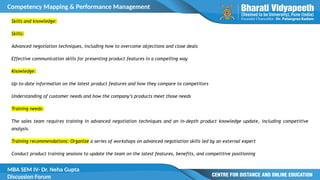 Competency Mapping & Performance Management
MBA SEM IV- Dr. Neha Gupta
Discussion Forum
Skills and knowledge:
Skills:
Advanced negotiation techniques, including how to overcome objections and close deals
Effective communication skills for presenting product features in a compelling way
Knowledge:
Up-to-date information on the latest product features and how they compare to competitors
Understanding of customer needs and how the company’s products meet those needs
Training needs:
The sales team requires training in advanced negotiation techniques and an in-depth product knowledge update, including competitive
analysis.
Training recommendations: Organize a series of workshops on advanced negotiation skills led by an external expert
Conduct product training sessions to update the team on the latest features, benefits, and competitive positioning
 
