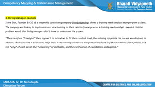 Competency Mapping & Performance Management
MBA SEM IV- Dr. Neha Gupta
Discussion Forum
3. Hiring Manager example
Steve Dion, Founder & CEO of a leadership consultancy company Dion Leadership, shares a training needs analysis example from a client.
The company was looking to implement interview training on their relatively new process. A training needs analysis revealed that the
problem wasn’t that hiring managers didn’t know or understand the process.
“They too often “freestyled” their approach to interviews to fit their comfort level, thus missing key points the process was designed to
address, which resulted in poor hires,” says Dion. “The training solution we designed covered not only the mechanics of the process, but
the “whys” of each detail, the “unlearning” of old habits, and the clarification of expectations and support.”
 