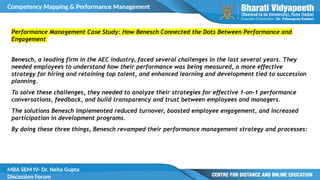 Competency Mapping & Performance Management
MBA SEM IV- Dr. Neha Gupta
Discussion Forum
Performance Management Case Study: How Benesch Connected the Dots Between Performance and
Engagement
Benesch, a leading firm in the AEC industry, faced several challenges in the last several years. They
needed employees to understand how their performance was being measured, a more effective
strategy for hiring and retaining top talent, and enhanced learning and development tied to succession
planning.
To solve these challenges, they needed to analyze their strategies for effective 1-on-1 performance
conversations, feedback, and build transparency and trust between employees and managers.
The solutions Benesch implemented reduced turnover, boosted employee engagement, and increased
participation in development programs.
By doing these three things, Benesch revamped their performance management strategy and processes:
 