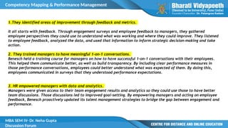 Competency Mapping & Performance Management
MBA SEM IV- Dr. Neha Gupta
Discussion Forum
1.They identified areas of improvement through feedback and metrics.
It all starts with feedback. Through engagement surveys and employee feedback to managers, they gathered
employee perspectives they could use to understand what was working and where they could improve. They listened
to employee feedback, analyzed the data, and used that information to inform strategic decision-making and take
action.
2. They trained managers to have meaningful 1-on-1 conversations.
Benesch held a training course for managers on how to have successful 1-on-1 conversations with their employees.
This helped them communicate better, as well as build transparency. By including clear performance measures in
those performance conversations, employees could better understand what was expected of them. By doing this,
employees communicated in surveys that they understood performance expectations.
3. HR empowered managers with data and analytics.
Managers were given access to their team engagement results and analytics so they could use those to have better
team discussions. Those discussions led to improved goal-setting. By empowering managers and acting on employee
feedback, Benesch proactively updated its talent management strategies to bridge the gap between engagement and
performance.
 