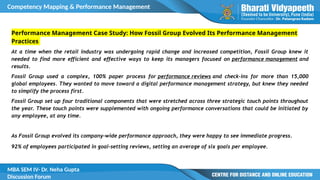 Competency Mapping & Performance Management
MBA SEM IV- Dr. Neha Gupta
Discussion Forum
Performance Management Case Study: How Fossil Group Evolved Its Performance Management
Practices
At a time when the retail industry was undergoing rapid change and increased competition, Fossil Group knew it
needed to find more efficient and effective ways to keep its managers focused on performance management and
results.
Fossil Group used a complex, 100% paper process for performance reviews and check-ins for more than 15,000
global employees. They wanted to move toward a digital performance management strategy, but knew they needed
to simplify the process first.
Fossil Group set up four traditional components that were stretched across three strategic touch points throughout
the year. These touch points were supplemented with ongoing performance conversations that could be initiated by
any employee, at any time.
As Fossil Group evolved its company-wide performance approach, they were happy to see immediate progress.
92% of employees participated in goal-setting reviews, setting an average of six goals per employee.
 