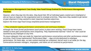 Competency Mapping & Performance Management
MBA SEM IV- Dr. Neha Gupta
Discussion Forum
Performance Management Case Study: How Fossil Group Evolved Its Performance Management
Practices
However, when they dug into the data, they found that 35% of individual goals created were misaligned or
did not have an impact on the organization and its strategic priorities. They knew they needed to get better
at goal alignment if they wanted to meet important business objectives.
Explore the three ways Fossil Group simplified performance management.
1. They scheduled ongoing performance conversations and continuous feedback.
Although the three formal performance touch points in place were working, Fossil Group knew teams
needed to have goal conversations more frequently. They implemented informal “check-ins” that could be
launched by any employee at any time.
To ensure adequate time was made for important performance conversations and other performance-related
activities, Fossil Group implemented "Performance Days" — days strictly dedicated to employee
performance. On these days, no task-related meetings are scheduled, and all work is set aside for the day.
Conversations between managers, employees, and teams are all centered on performance.
 