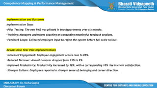 Competency Mapping & Performance Management
MBA SEM IV- Dr. Neha Gupta
Discussion Forum
Implementation and Outcomes
Implementation Steps
•Pilot Testing: The new PMS was piloted in two departments over six months.
•Training: Managers underwent coaching on conducting meaningful feedback sessions.
•Feedback Loops: Collected employee input to refine the system before full-scale rollout.
Results (One Year Post-Implementation)
•Increased Engagement: Employee engagement scores rose to 81%.
•Reduced Turnover: Annual turnover dropped from 15% to 9%.
•Improved Productivity: Productivity increased by 18%, with a corresponding 10% rise in client satisfaction.
•Stronger Culture: Employees reported a stronger sense of belonging and career direction.
 