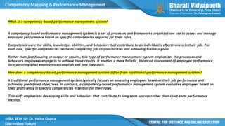 Competency Mapping & Performance Management
MBA SEM IV- Dr. Neha Gupta
Discussion Forum
What is a competency-based performance management system?
A competency-based performance management system is a set of processes and frameworks organizations use to assess and manage
employee performance based on specific competencies required for their roles.
Competencies are the skills, knowledge, abilities, and behaviors that contribute to an individual's effectiveness in their job. For
each role, specific competencies relate to completing job responsibilities and achieving business goals.
Rather than just focusing on output or results, this type of performance management system emphasizes the processes and
behaviors employees engage in to achieve those results. It enables a more holistic, balanced assessment of employee performance,
incorporating what employees accomplish and how they do it.
How does a competency-based performance management system differ from traditional performance management systems?
A traditional performance management system typically focuses on assessing employees based on their job performance and
achieving predefined objectives. In contrast, a competency-based performance management system evaluates employees based on
their proficiency in specific competencies essential for their roles.
This shift emphasizes developing skills and behaviors that contribute to long-term success rather than short-term performance
metrics.
 